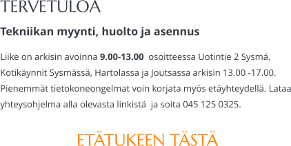 TERVETULOA Tekniikan myynti, huolto ja asennus Liike on arkisin avoinna 9.00-13.00  osoitteessa Uotintie 2 Sysmä. Kotikäynnit Sysmässä, Hartolassa ja Joutsassa arkisin 13.00 -17.00.  Pienemmät tietokoneongelmat voin korjata myös etäyhteydellä. Lataa yhteysohjelma alla olevasta linkistä  ja soita 045 125 0325.  ETÄTUKEEN TÄSTÄ