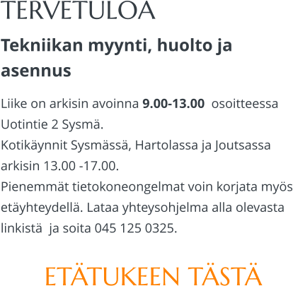 TERVETULOA Tekniikan myynti, huolto ja asennus Liike on arkisin avoinna 9.00-13.00  osoitteessa Uotintie 2 Sysmä. Kotikäynnit Sysmässä, Hartolassa ja Joutsassa arkisin 13.00 -17.00.  Pienemmät tietokoneongelmat voin korjata myös etäyhteydellä. Lataa yhteysohjelma alla olevasta linkistä  ja soita 045 125 0325.  ETÄTUKEEN TÄSTÄ