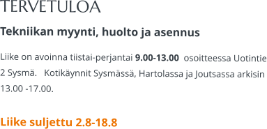 TERVETULOA Tekniikan myynti, huolto ja asennus Liike on avoinna tiistai-perjantai 9.00-13.00  osoitteessa Uotintie 2 Sysmä.   Kotikäynnit Sysmässä, Hartolassa ja Joutsassa arkisin 13.00 -17.00.   Liike suljettu 2.8-18.8