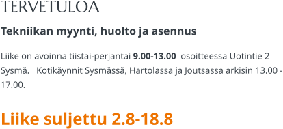 TERVETULOA Tekniikan myynti, huolto ja asennus Liike on avoinna tiistai-perjantai 9.00-13.00  osoitteessa Uotintie 2 Sysmä.   Kotikäynnit Sysmässä, Hartolassa ja Joutsassa arkisin 13.00 -17.00.   Liike suljettu 2.8-18.8