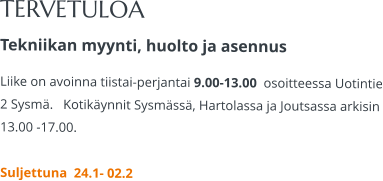 TERVETULOA Tekniikan myynti, huolto ja asennus Liike on avoinna tiistai-perjantai 9.00-13.00  osoitteessa Uotintie 2 Sysmä.   Kotikäynnit Sysmässä, Hartolassa ja Joutsassa arkisin 13.00 -17.00.   Suljettuna  24.1- 02.2