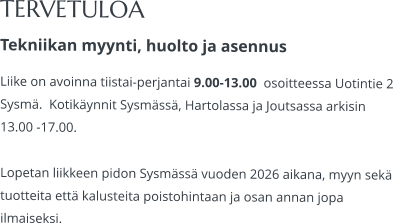 TERVETULOA Tekniikan myynti, huolto ja asennus Liike on avoinna tiistai-perjantai 9.00-13.00  osoitteessa Uotintie 2 Sysmä.  Kotikäynnit Sysmässä, Hartolassa ja Joutsassa arkisin 13.00 -17.00.   Lopetan liikkeen pidon Sysmässä vuoden 2026 aikana, myyn sekä tuotteita että kalusteita poistohintaan ja osan annan jopa ilmaiseksi.