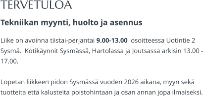 TERVETULOA Tekniikan myynti, huolto ja asennus Liike on avoinna tiistai-perjantai 9.00-13.00  osoitteessa Uotintie 2 Sysmä.  Kotikäynnit Sysmässä, Hartolassa ja Joutsassa arkisin 13.00 -17.00.   Lopetan liikkeen pidon Sysmässä vuoden 2026 aikana, myyn sekä tuotteita että kalusteita poistohintaan ja osan annan jopa ilmaiseksi.