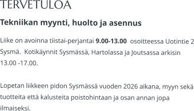 TERVETULOA Tekniikan myynti, huolto ja asennus Liike on avoinna tiistai-perjantai 9.00-13.00  osoitteessa Uotintie 2 Sysmä.  Kotikäynnit Sysmässä, Hartolassa ja Joutsassa arkisin 13.00 -17.00.   Lopetan liikkeen pidon Sysmässä vuoden 2026 aikana, myyn sekä tuotteita että kalusteita poistohintaan ja osan annan jopa ilmaiseksi.
