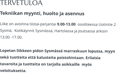 TERVETULOA Tekniikan myynti, huolto ja asennus Liike on avoinna tiistai-perjantai 9.00-13.00  osoitteessa Uotintie 2 Sysmä.  Kotikäynnit Sysmässä, Hartolassa ja Joutsassa arkisin 13.00 -17.00.   Lopetan liikkeen pidon Sysmässä marraskuun lopussa, myyn sekä tuotteita että kalusteita poistohintaan. Erilaisia tavaroita ja tuotteita on tarjolla asikkaille  myös veloituksetta.