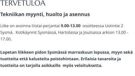 TERVETULOA Tekniikan myynti, huolto ja asennus Liike on avoinna tiistai-perjantai 9.00-13.00  osoitteessa Uotintie 2 Sysmä.  Kotikäynnit Sysmässä, Hartolassa ja Joutsassa arkisin 13.00 -17.00.   Lopetan liikkeen pidon Sysmässä marraskuun lopussa, myyn sekä tuotteita että kalusteita poistohintaan. Erilaisia tavaroita ja tuotteita on tarjolla asikkaille  myös veloituksetta.